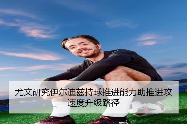 尤文研究伊尔迪兹持球推进能力助推进攻速度升级路径